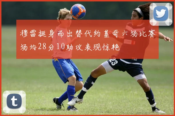 穆雷挺身而出替代约基奇六场比赛场均28分10助攻表现惊艳