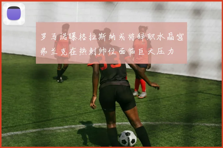 罗马诺曝格拉斯纳或将辞职水晶宫弗兰克在热刺帅位面临巨大压力