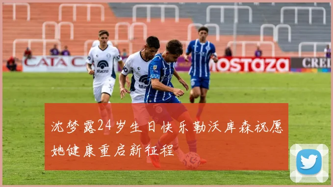 沈梦露24岁生日快乐勒沃库森祝愿她健康重启新征程