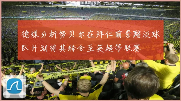 德媒分析努贝尔在拜仁前景黯淡球队计划将其转会至英超等联赛