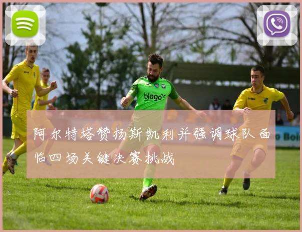 阿尔特塔赞扬斯凯利并强调球队面临四场关键决赛挑战