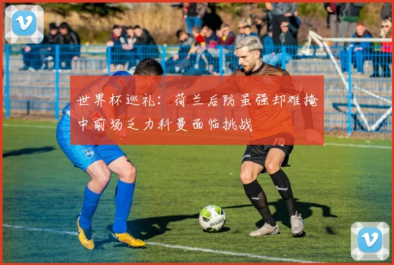 世界杯巡礼：荷兰后防虽强却难掩中前场乏力科曼面临挑战