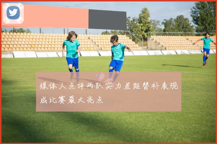 媒体人点评两队实力差距替补表现成比赛最大亮点