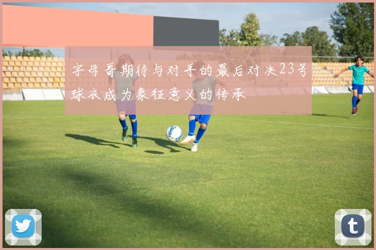 字母哥期待与对手的最后对决23号球衣成为象征意义的传承