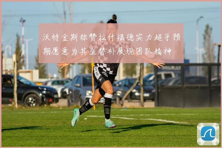 沃特金斯称赞拉什福德实力超乎预期愿意为其坐替补展现团队精神